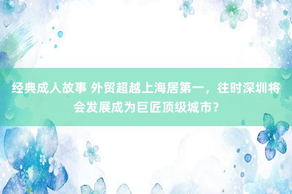 经典成人故事 外贸超越上海居第一，往时深圳将会发展成为巨匠顶级城市？