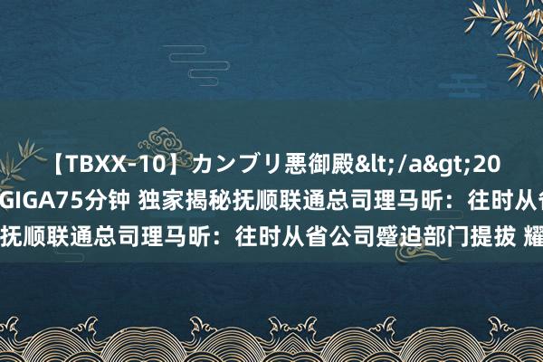 【TBXX-10】カンブリ悪御殿</a>2014-04-25GIGA&$GIGA75分钟 独家揭秘抚顺联通总司理马昕：往时从省公司蹙迫部门提拔 耀眼收罗