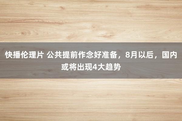 快播伦理片 公共提前作念好准备，8月以后，国内或将出现4大趋势