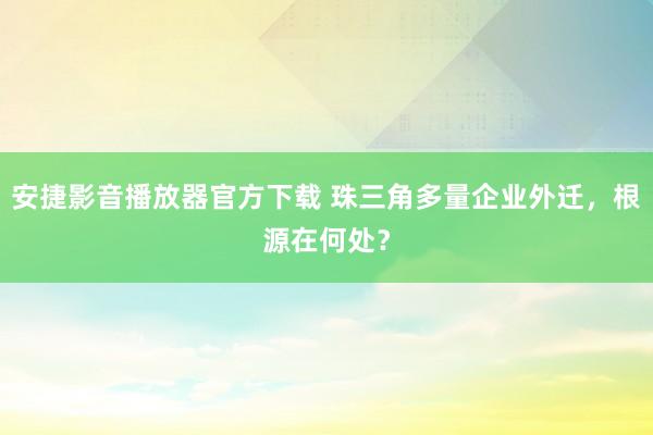 安捷影音播放器官方下载 珠三角多量企业外迁，根源在何处？