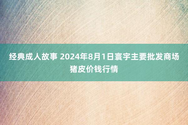 经典成人故事 2024年8月1日寰宇主要批发商场猪皮价钱行情