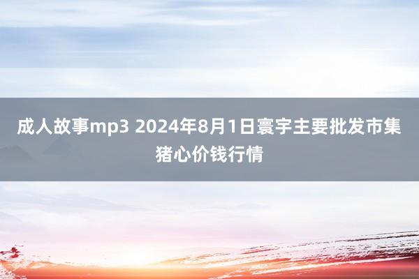 成人故事mp3 2024年8月1日寰宇主要批发市集猪心价钱行情