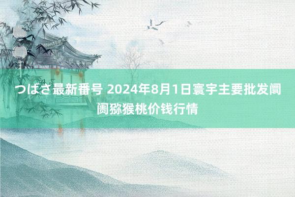 つばさ最新番号 2024年8月1日寰宇主要批发阛阓猕猴桃价钱行情