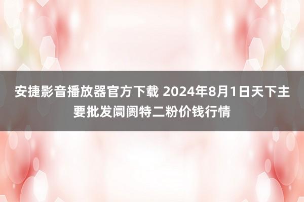 安捷影音播放器官方下载 2024年8月1日天下主要批发阛阓特二粉价钱行情