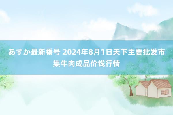 あすか最新番号 2024年8月1日天下主要批发市集牛肉成品价钱行情