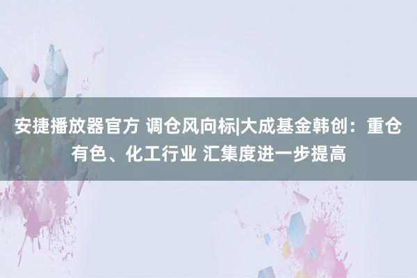 安捷播放器官方 调仓风向标|大成基金韩创：重仓有色、化工行业 汇集度进一步提高