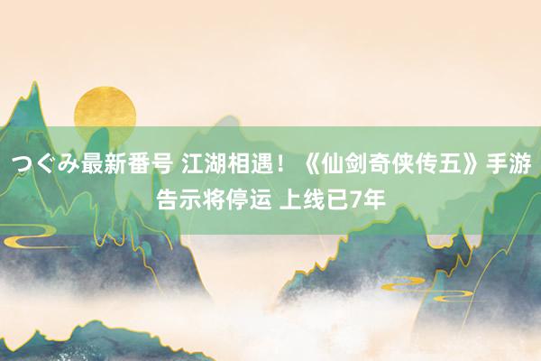 つぐみ最新番号 江湖相遇！《仙剑奇侠传五》手游告示将停运 上线已7年