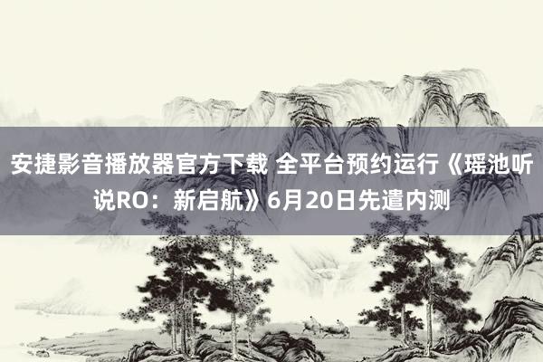 安捷影音播放器官方下载 全平台预约运行《瑶池听说RO：新启航》6月20日先遣内测