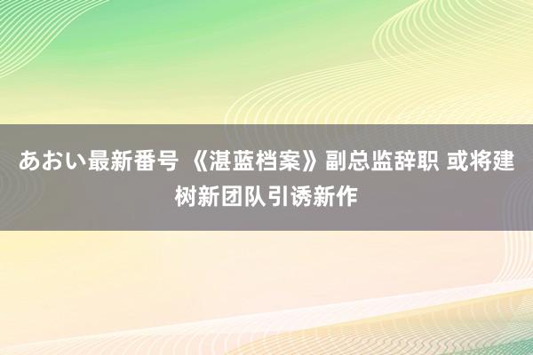 あおい最新番号 《湛蓝档案》副总监辞职 或将建树新团队引诱新作