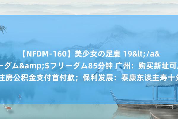 【NFDM-160】美少女の足裏 19</a>2010-01-05フリーダム&$フリーダム85分钟 广州：购买新址可恳求索求住房公积金支付首付款；保利发展：泰康东谈主寿十分一致四肢东谈主减抓公司股份至4.9999%