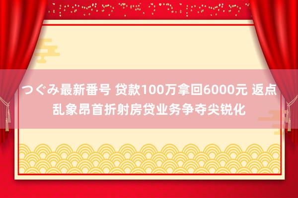 つぐみ最新番号 贷款100万拿回6000元 返点乱象昂首折射房贷业务争夺尖锐化