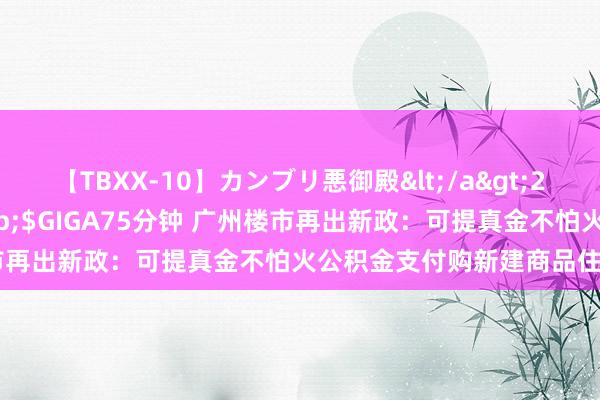 【TBXX-10】カンブリ悪御殿</a>2014-04-25GIGA&$GIGA75分钟 广州楼市再出新政：可提真金不怕火公积金支付购新建商品住房首付款