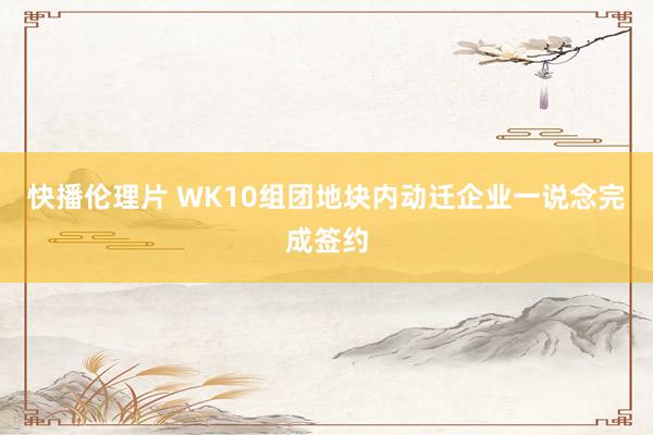 快播伦理片 WK10组团地块内动迁企业一说念完成签约