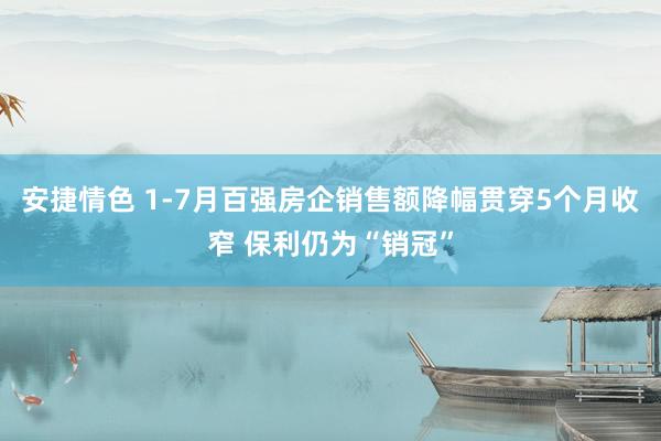 安捷情色 1-7月百强房企销售额降幅贯穿5个月收窄 保利仍为“销冠”