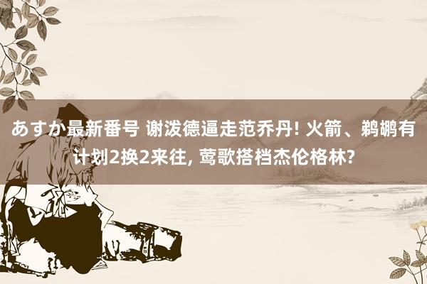 あすか最新番号 谢泼德逼走范乔丹! 火箭、鹈鹕有计划2换2来往， 莺歌搭档杰伦格林?