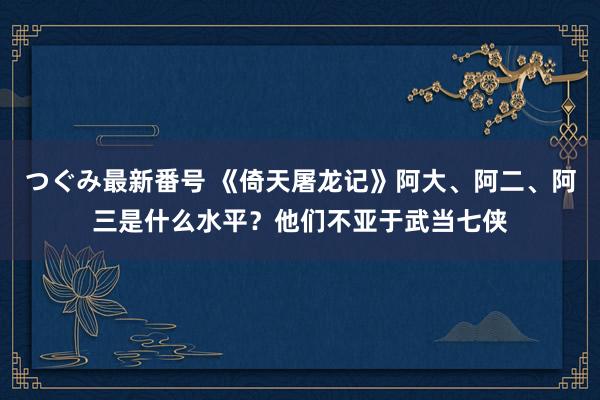 つぐみ最新番号 《倚天屠龙记》阿大、阿二、阿三是什么水平？他们不亚于武当七侠