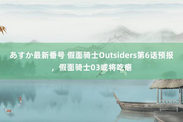 あすか最新番号 假面骑士Outsiders第6话预报，假面骑士03或将吃瘪