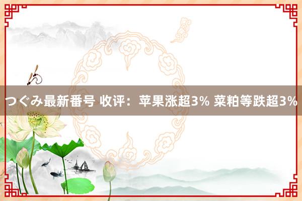 つぐみ最新番号 收评：苹果涨超3% 菜粕等跌超3%