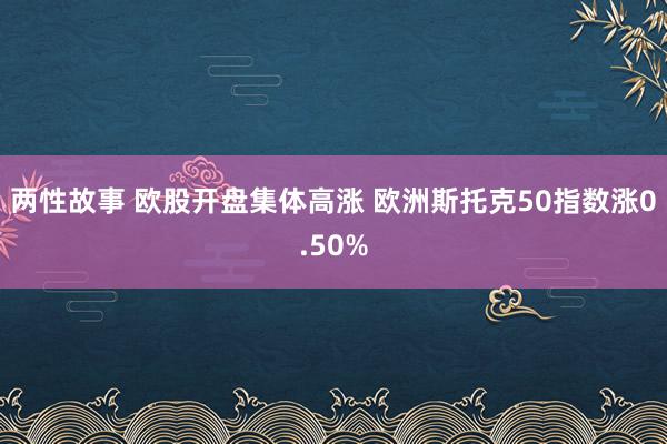 两性故事 欧股开盘集体高涨 欧洲斯托克50指数涨0.50%