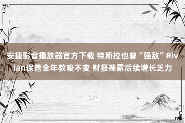 安捷影音播放器官方下载 特斯拉也曾“强敌”Rivian保管全年教唆不变 财报裸露后续增长乏力