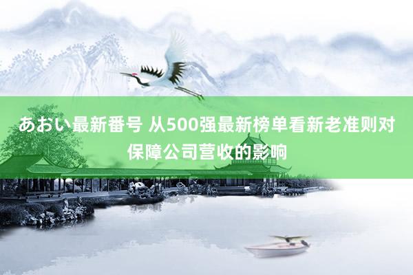 あおい最新番号 从500强最新榜单看新老准则对保障公司营收的影响