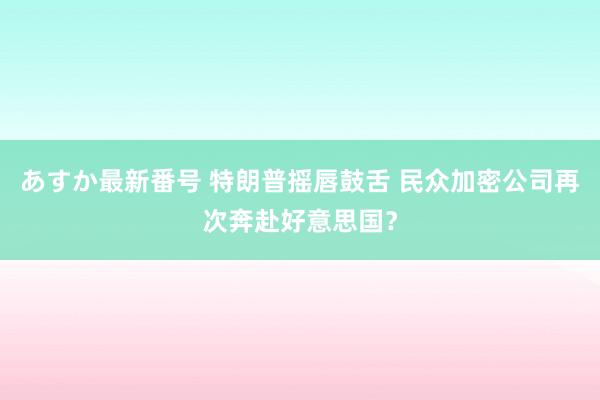 あすか最新番号 特朗普摇唇鼓舌 民众加密公司再次奔赴好意思国？