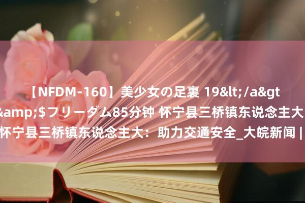 【NFDM-160】美少女の足裏 19</a>2010-01-05フリーダム&$フリーダム85分钟 怀宁县三桥镇东说念主大：助力交通安全_大皖新闻 | 安徽网