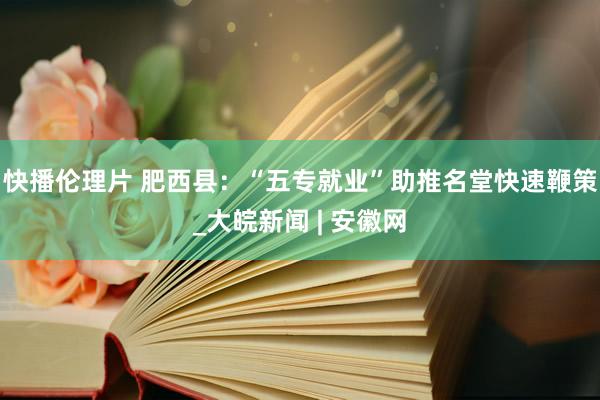 快播伦理片 肥西县：“五专就业”助推名堂快速鞭策_大皖新闻 | 安徽网