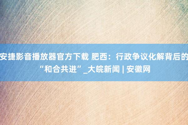 安捷影音播放器官方下载 肥西：行政争议化解背后的“和合共进”_大皖新闻 | 安徽网