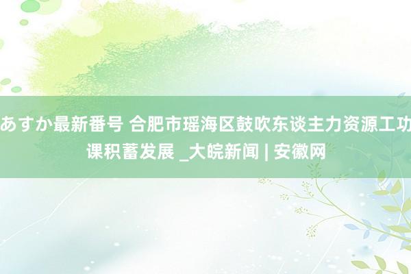 あすか最新番号 合肥市瑶海区鼓吹东谈主力资源工功课积蓄发展 _大皖新闻 | 安徽网