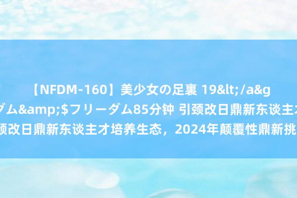 【NFDM-160】美少女の足裏 19</a>2010-01-05フリーダム&$フリーダム85分钟 引颈改日鼎新东谈主才培养生态，2024年颠覆性鼎新挑战营圆满结营