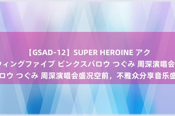 【GSAD-12】SUPER HEROINE アクションウォーズ 超翼戦隊ウィングファイブ ピンクスパロウ つぐみ 周深演唱会盛况空前，不雅众分享音乐盛宴