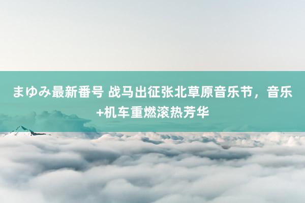 まゆみ最新番号 战马出征张北草原音乐节，音乐+机车重燃滚热芳华