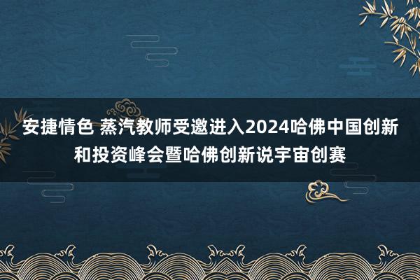 安捷情色 蒸汽教师受邀进入2024哈佛中国创新和投资峰会暨哈佛创新说宇宙创赛