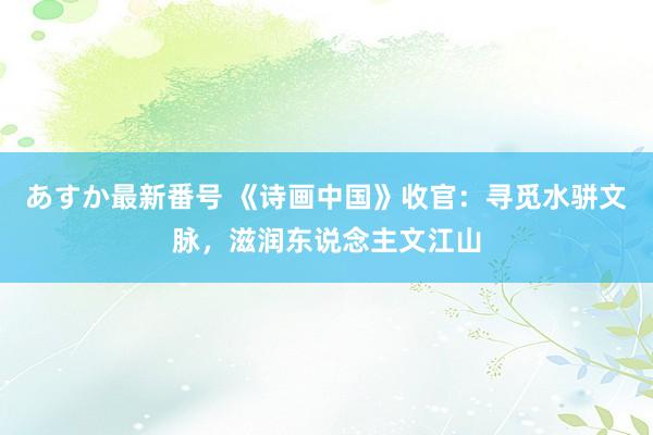 あすか最新番号 《诗画中国》收官：寻觅水骈文脉，滋润东说念主文江山