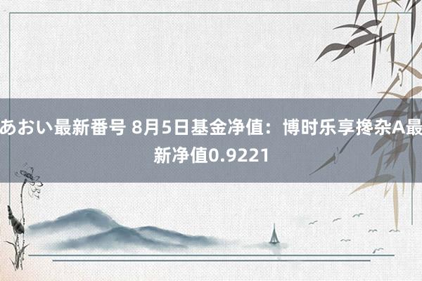 あおい最新番号 8月5日基金净值：博时乐享搀杂A最新净值0.9221