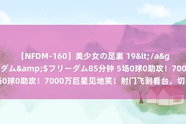 【NFDM-160】美少女の足裏 19</a>2010-01-05フリーダム&$フリーダム85分钟 5场0球0助攻！7000万巨星见地笑！射门飞到看台，切尔西成冤大头