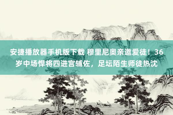 安捷播放器手机版下载 穆里尼奥亲邀爱徒！36岁中场悍将四进宫辅佐，足坛陌生师徒热沈