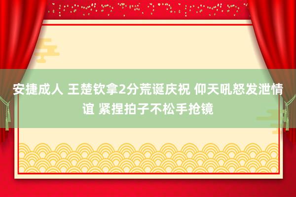 安捷成人 王楚钦拿2分荒诞庆祝 仰天吼怒发泄情谊 紧捏拍子不松手抢镜