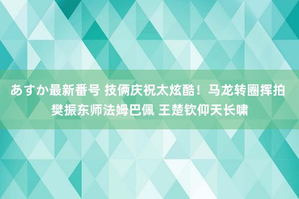 あすか最新番号 技俩庆祝太炫酷！马龙转圈挥拍 樊振东师法姆巴佩 王楚钦仰天长啸