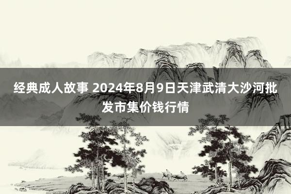 经典成人故事 2024年8月9日天津武清大沙河批发市集价钱行情