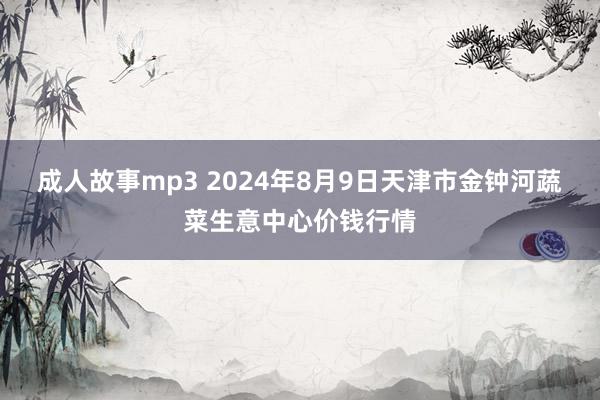 成人故事mp3 2024年8月9日天津市金钟河蔬菜生意中心价钱行情