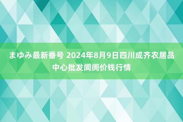 まゆみ最新番号 2024年8月9日四川成齐农居品中心批发阛阓价钱行情