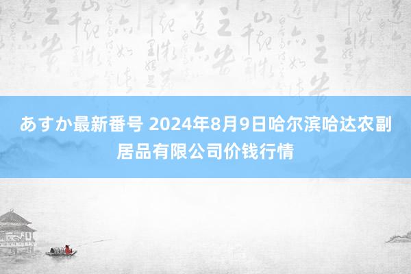 あすか最新番号 2024年8月9日哈尔滨哈达农副居品有限公司价钱行情