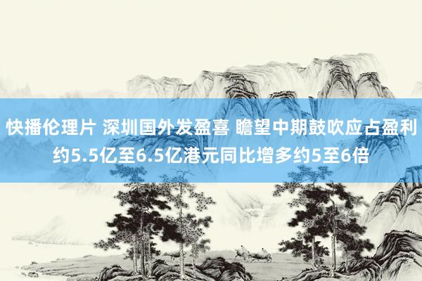 快播伦理片 深圳国外发盈喜 瞻望中期鼓吹应占盈利约5.5亿至6.5亿港元同比增多约5至6倍