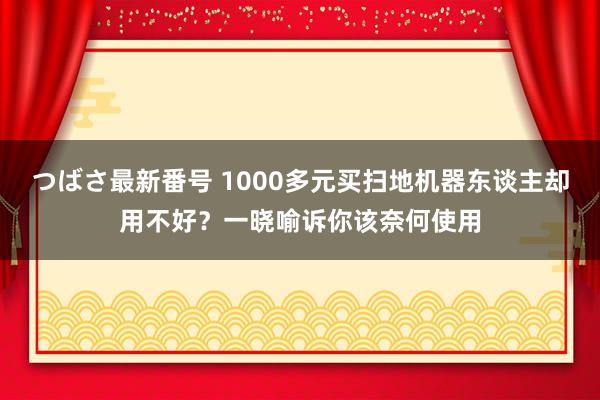 つばさ最新番号 1000多元买扫地机器东谈主却用不好？一晓喻诉你该奈何使用