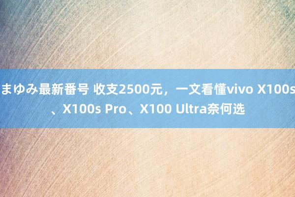 まゆみ最新番号 收支2500元，一文看懂vivo X100s、X100s Pro、X100 Ultra奈何选