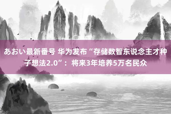 あおい最新番号 华为发布“存储数智东说念主才种子想法2.0”：将来3年培养5万名民众