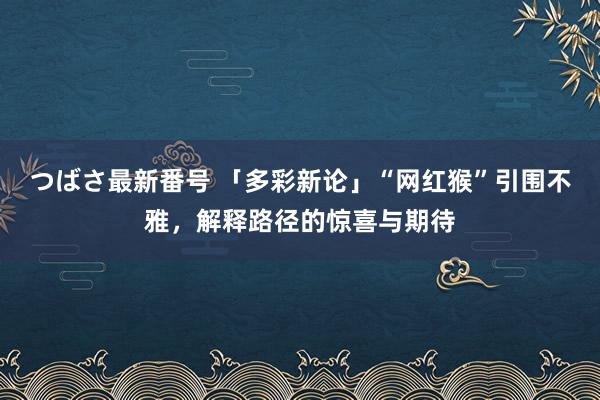 つばさ最新番号 「多彩新论」“网红猴”引围不雅，解释路径的惊喜与期待