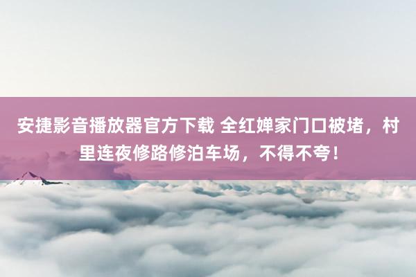 安捷影音播放器官方下载 全红婵家门口被堵，村里连夜修路修泊车场，不得不夸！